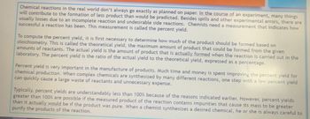 Chemical reactions in the real world don't always go exactly as planned on paper. In the course of an experiment, many things
will contribute to the formation of less product than would be predicted. Besides spills and other experimental errors, there are
usually losses due to an incomplete reaction and undesirable side reactions. Chemists need a measurement that indicates how
successful a reaction has been. This measurement is called the percent yield.
To compute the percent yield, it is first necessary to determine how much of the product should be formed based on
stoichiometry. This is called the theoretical yield, the maximum amount of product that could be formed from the given
amounts of reactants. The actual yield is the amount of product that is actually formed when the reaction is carried out in the
laboratory. The percent yield is the ratio of the actual yield to the theoretical yield, expressed as a percentage.
Percent yield is very important in the manufacture of products. Much time and money is spent improving the percent yield for
chemical production. When complex chemicals are synthesized by many different reactions, one step with a low percent yield
can quickly cause a large waste of reactants and unnecessary expense.
Typically, percent yields are understandably less than 100 % because of the reasons indicated earlier. However, percent yields
greater than 100% are possible if the measured product of the reaction contains impurities that cause its mass to be greater
than it actually would be if the product was pure. When a chemist synthesizes a desired chemical, he or she is always careful to
purify the products of the reaction.