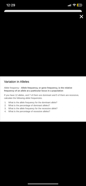 12:29
ė
Variation in Alleles
Allele frequency - Allele frequency, or gene frequency, is the relative
frequency of an allele a particular locus in a population
1. What is the allele frequency for the dominant allele?
2. What is the percentage of dominant alleles?
3. What is the allele frequency for the recessive allele?
4. What is the percentage of recessive alleles?
264
If you have 12 alleles, and 7 of them are dominant and 5 of them are recessive,
calculate the following allele frequencies.
×