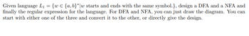 Given language L₁ = {w € {a,b}* w starts and ends with the same symbol.}, design a DFA and a NFA and
finally the regular expression for the language. For DFA and NFA, you can just draw the diagram. You can
start with either one of the three and convert it to the other, or directly give the design.