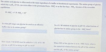 The amino acid glycine is often used as the main ingredient of a buffer in biochemical experiments. The amino group of glycine,
which has a pk of 9.6, can exist either in the protonated form -NH or as the free base -NH₂, because of the reversible
equilibrium
R-NH² ⇒ R-NH₂ + H*
In what pH range can glycine be used as an effective
buffer due to its amino group?
How much 5 M KOH must be added to 1.0 L of 0.1 M
glycine at pH 9.0 to bring its pH to 10.0?
In a 0.1 M solution of glycine at pH 9.0, what fraction of
glycine has its amino group in the -NH; form?
When 99% of the glycine is in its -NH, form, what is
the numerical relation between the pH of the solution
and the pK, of the amino group?
A