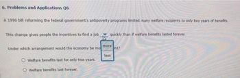 6. Problems and Applications Q6
A 1996 bill reforming the federal government's antipoverty programs limited many welfare recipients to only two years of benefits.
This change gives people the incentives to find a job.
Under which arrangement would the economy be mo
Welfare benefits last for only two years.
Welfare benefits last forever.
quickly than if welfare benefits lasted forever.
more
less
nt?