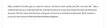 Sally, a resident of Scandia, goes to a salon for a haircut. The haircut, which usually costs $50, now costs $40. Sally is
confused and curious to understand why she could get the haircut at a lower price despite the salon not offering any
discounts. She also notices that the prices of all goods and services in Scandia have decreased. Which situation is
occurring in the economy?Inflation Disinflation Deflation Stagflation