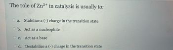 The role of Zn2+ in catalysis is usually to:
a. Stabilize a (-) charge in the transition state
O b. Act as a nucleophile
Oc. Act as a base
Od. Destabilize a (-) charge in the transition state