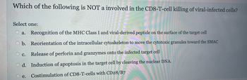 Which of the following is NOT a involved in the CD8-T-cell killing of viral-infected cells?
Select one:
a. Recognition of the MHC Class I and viral-derived peptide on the surface of the target cell
Ob. Reorientation of the intracellular cytoskeleton to move the cytotoxic granules toward the SMAC
c. Release of perforin and granzymes onto the infected target cell
Od. Induction of apoptosis in the target cell by cleaving the nuclear DNA.
e. Costimulation of CD8-T-cells with CD28/B7