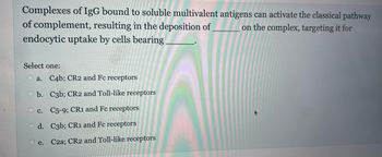 Complexes of IgG bound to soluble multivalent antigens can activate the classical pathway
on the complex, targeting it for
of complement, resulting in the deposition of
endocytic uptake by cells bearing.
Select one:
a. C4b; CR2 and Fc receptors
b.
c. C5-9; CR1 and Fc receptors
d.
C3b; CR1 and Fc receptors
e. C2a; CR2 and Toll-like receptors
C3b; CR2 and Toll-like receptors