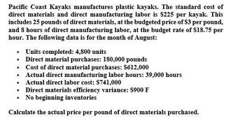 Pacific Coast Kayaks manufactures plastic kayaks. The standard cost of
direct materials and direct manufacturing labor is $225 per kayak. This
includes 25 pounds of direct materials, at the budgeted price of $3 per pound,
and 8 hours of direct manufacturing labor, at the budget rate of $18.75 per
hour. The following data is for the month of August:
⚫ Units completed: 4,800 units
⚫ Direct material purchases: 180,000 pounds
•
•
•
Cost of direct material purchases: $612,000
Actual direct manufacturing labor hours: 39,000 hours
Actual direct labor cost: $741,000
⚫ Direct materials efficiency variance: $900 F
⚫ No beginning inventories
Calculate the actual price per pound of direct materials purchased.