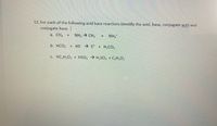 12. For each of the following acid base reactions identify the acid, base, conjugate acid and
conjugate base.
a. CH +
NH3 - CH3
NH,
+
b. HCO, + HS S + H,CO,
c. HC,H302 + HSO H,SO, + C,H;O2
