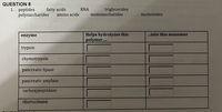 QUESTION 8
1. peptides
polysaccharides
fatty acids
amino acids
triglycerides
monosaccharides
RNA
nucleotides
Helps hydrolyzes this
polymer..
...into this monomer
enzyme
trypsin
chymotrypsin
pancreatic lipase
pancreatic amylase
carboxypeptidase
ribonuclease
