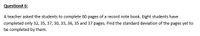 Question# 6:
A teacher asked the students to complete 60 pages of a record note book. Eight students have
completed only 32, 35, 37, 30, 33, 36, 35 and 37 pages. Find the standard deviation of the pages yet to
be completed by them.
