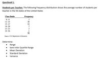 Question# 5:
Students per Teacher: The following frequency distribution shows the average number of students per
teacher in the 50 states of the United States
Class limits
Frequency
9-11
12-14
2
20
15-17
18-20
21-23
24-26
18
1
30
Source: U.S. Department of Education.
Determine:
• Range
Semi Inter Quartile Range
Mean Deviation
Standard Deviation
Variance
