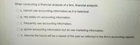 When conducting a financial analysis of a firm, financial analysts:
O A. cannot use accounting information as it is historical.
O B. rely solely on accounting information.
Oc. frequently use accounting information.
O D.ignore accounting information but do use marketing information.
E. assume the future will be a repeat of the past as reflected in the firm's accounting reports.
