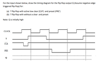 For the input shown below, draw the timing diagram for the flip-flop output Q (Assume negative-edge
triggered flip-flop) for:
(a) T flip-flop with active low clear (CLR') and preset (PRE')
(b) T flip-flop with without a clear and preset
Note: Q is initially high
CLOCK
T
CLR
PRE
