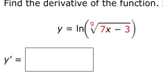 **Problem Statement**

Find the derivative of the function.

\[ y = \ln\left(\sqrt[9]{7x - 3}\right) \]

**Solution**

To find the derivative \( y' \), we need to use the chain rule and logarithmic differentiation.

Let's rewrite the function:

\[ y = \ln\left((7x - 3)^{1/9}\right) \]

Using the logarithmic identity \(\ln(a^b) = b \cdot \ln(a)\), we can simplify:

\[ y = \frac{1}{9} \ln(7x - 3) \]

Now, find the derivative \( y' \):

1. Use the constant multiple rule: if \( y = c \cdot f(x) \), then \( y' = c \cdot f'(x) \).
2. The derivative of \(\ln(7x - 3)\) is \(\frac{1}{7x - 3} \cdot (7)\) using the chain rule.

So,

\[ y' = \frac{1}{9} \cdot \frac{1}{7x - 3} \cdot 7 \]

\[ y' = \frac{7}{9(7x - 3)} \]

**Answer**

\[ y' = \frac{7}{9(7x - 3)} \]