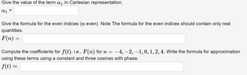 Give the value of the term a₁ in Cartesian representation.
αι
=
Give the formula for the even indices (n even). Note The formula for the even indices should contain only real
quantities.
F(n) =
Compute the coefficients for f(t), i.e., F(n) for n = –4, −2, –1, 0, 1, 2, 4. Write the formula for approximation
using these terms using a constant and three cosines with phase.
f(t) ~