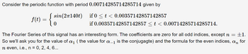 Consider the periodic function with period 0.00714285714285714 given by
f(t) = { sin (2140t)
0
if 0 ≤ t < 0.00357142857142857
if 0.00357142857142857 ≤ t < 0.00714285714285714.
The Fourier Series of this signal has an interesting form. The coefficients are zero for all odd indices, except n = ±1.
So we'll ask you for the value of a₁ (the value for a_1 is the conjugagte) and the formula for the even indices, an for
n even, i.e., n = 0, 2, 4, 6...