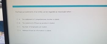 The financial statements of an entity can be regarded as meaningful when
O A. The statement of comprehensive income is stated.
OB. The statement of financial position is stated.
OC Number of employees are stated.
O D. Relevant financial information is stated.