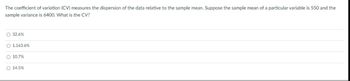 The coefficient of variation (CV) measures the dispersion of the data relative to the sample mean. Suppose the sample mean of a particular variable is 550 and the
sample variance is 6400. What is the CV?
O 32.6%
O 1.163.6%
O 10.7%
O 14.5%