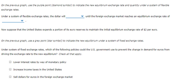 On the previous graph, use the purple point (diamond symbol) to indicate the new equilibrium exchange rate and quantity under a system of flexible
exchange rates.
Under a system of flexible exchange rates, the dollar will
Now suppose that the United States expends a portion of its euro reserves to maintain the initial equilibrium exchange rate of $2 per euro.
On the previous graph, use a grey point (star symbol) to indicate the new equilibrium under a system of fixed exchange rates.
until the foreign exchange market reaches an equilibrium exchange rate of
Under system of fixed exchange rates, which of the following policies could the U.S. government use to prevent the change in demand for euros from
driving the exchange rate to the new equilibrium? Check all that apply.
Lower interest rates by way of monetary policy
Increase income taxes in the United States
Sell dollars for euros in the foreign exchange market