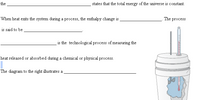 the
states that the total energy of the universe is constant.
When heat exits the system during a process, the enthalpy change is
The process
is said to be
is the technological process of measuring the
heat released or absorbed during a chemical or physical process.
The diagram to the right illustrates a
