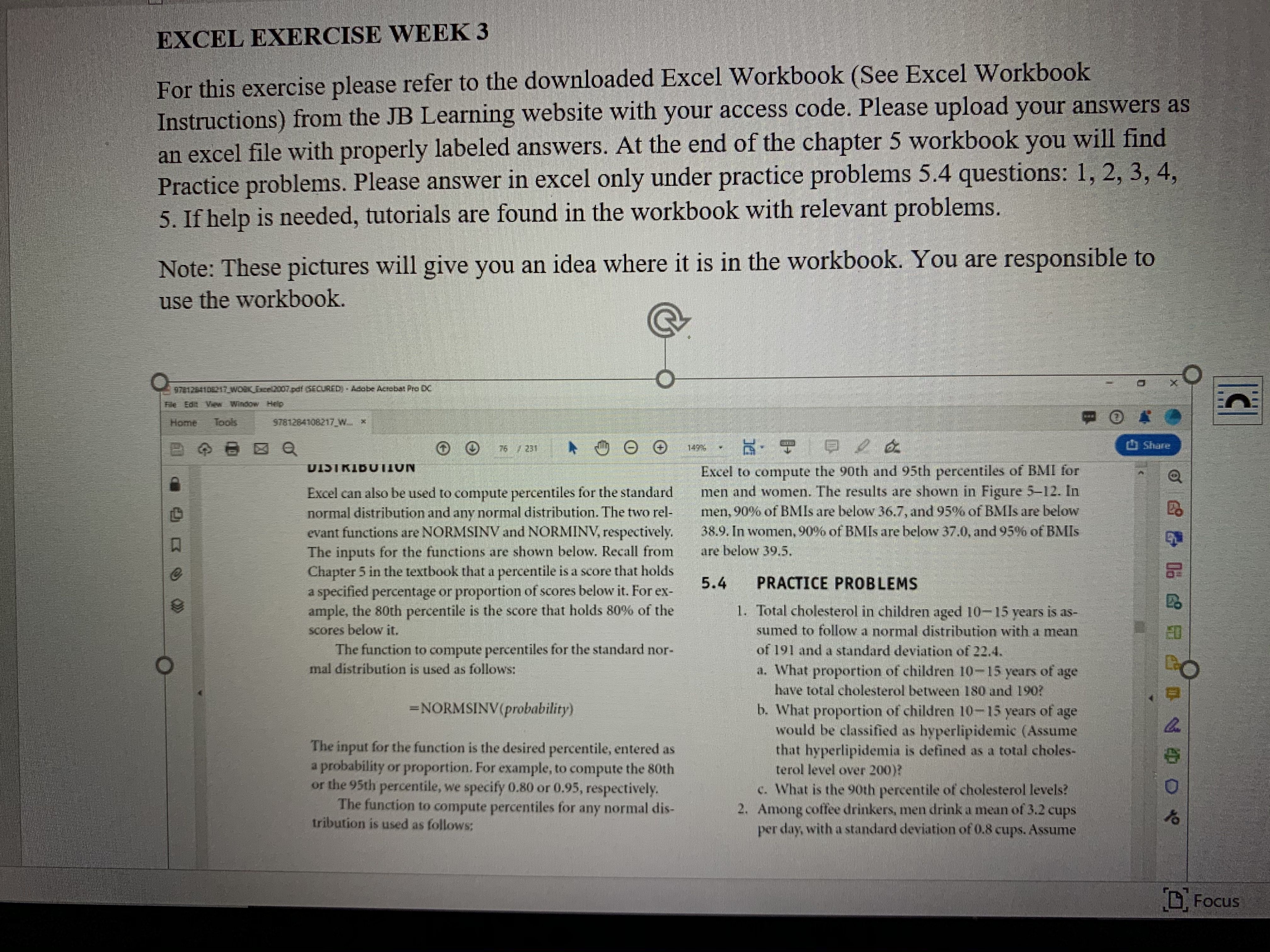 EXCEL EXERCISE WEEK 3
For this exercise please refer to the downloaded Excel Workbook (See Excel Workbook
Instructions) from the JB Learning website with your access code. Please upload your answers as
an excel file with properly labeled answers. At the end of the chapter 5 workbook you will find
Practice problems. Please answer in excel only under practice problems 5.4 questions: 1, 2, 3, 4,
5. If help is needed, tutorials are found in the workbook with relevant problems.
Note: These pictures will give you an idea where it is in the workbook. You are responsible to
use the workbook.
978126410217 WOK Exce200/pdf.5ECURED)-Adabe Acreba Pro DC
He Edit VaM Window Help.
Home
Tools
9781284108217/W *
149
Share
Excel to compute the 90th and 95th percentiles of BMI for
men and women. The results are shown in Figure 5-12. In
men, 90% of BMIS are below 36.7, and 95% of BMIS are below
38.9. In women, 90% of BMIS are below 37.0, and 95% of BMIS
UISTRIBUTION
Excel can also be used to compute percentiles for the standard
normal distribution and any normal distribution. The two rel-
evant functions are NORMSINV and NORMINV, respectively.
The inputs for the functions are shown below. Recall from
Chapter 5 in the textbook that a percentile is a score that holds
a specified percentage or proportion of scores below it. For ex-
ample, the 80th percentile is the score that holds 80% of the
scores below it.
are below 39.5,
5.4
PRACTICE PROBLEMS
1. Total cholesterol in children aged 10-15 years is as-
sumed to follow a normal distribution with a mean
of 191 and a standard deviation of 22.4.
a. What proportion of children 10-15 years of age
have total cholesterol between 180 and 190?
b. What proportion of children 10-15 years of age
would be classified as hyperlipidemic (Assume
that hyperlipidemia is defined as a total choles-
terol level over 200)?
ED
The function to compute percentiles for the standard nor-
mal distribution is used as follows:
=NORMSINV(probability)
The input for the function is the desired percentile, entered as
a probability or proportion. For example, to compute the 80th
or the 95th percentile, we specify 0.80 or 0.95, respectively.
The function to compute percentiles for any normal dis-
tribution is used as follows:
c. What is the 9oth percentile of cholesterol levels?
2. Among coffee drinkers, men drink a mean of 3.2 cups
per day, with a standard deviation of 0.8 cups. Assume
OFocus
