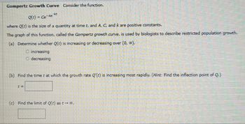 Gompertz Growth Curve Consider the function.
Q(t) = Ce-Ac**t
where Q(t) is the size of a quantity at time t, and A, C, and k are positive constants.
The graph of this function, called the Gompertz growth curve, is used by biologists to describe restricted population growth.
(a) Determine whether Q(t) is increasing or decreasing over (0, 0).
O increasing
decreasing
(b) Find the time t at which the growth rate Q'(t) is increasing most rapidly. (Hint: Find the inflection point of Q.)
(c) Find the limit of Q(t) as t→ ∞.