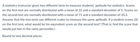 A statistics instructor gives two different tests to measure students' aptitude for statistics. Scores
on the first test are normally distributed with a mean of 22 and a standard deviation of 5. Scores on
the second test are normally distributed with a mean of 71 and a standard deviation of 10.3.
Assume that the two tests use different scales to measure the same aptitude. If a student scores 28
on the first test, what would be his equivalent score on the second test? (That is, find the score that
would put him in the same percentile.).
Round to two decimal places.
