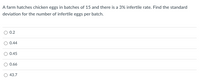 A farm hatches chicken eggs in batches of 15 and there is a 3% infertile rate. Find the standard
deviation for the number of infertile eggs per batch.
0.2
O 0.44
0.45
O 0.66
O 43.7
