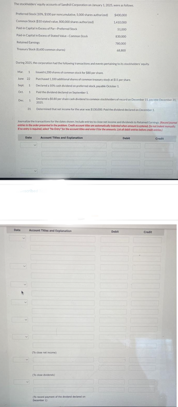 The stockholders' equity accounts of Sandhill Corporation on January 1, 2025, were as follows.
Preferred Stock ( 10 %, $100 par noncumulative, 5,000 shares authorized)
Common Stock ($10 stated value, 800,000 shares authorized)
Paid-in Capital in Excess of Par-Preferred Stock
Paid-in Capital in Excess of Stated Value-Common Stock
Retained Earnings
Treasury Stock (8,600 common shares)
Mar. 1 Issued 6,200 shares of common stock for $80 per share.
June 22
Sept. 1
Oct. 1
During 2025, the corporation had the following transactions and events pertaining to its stockholders' equity.
Dec. 1
31
Date
4
Date
anscribed Te
Journalize the transactions for the dates shown. Include entries to close net income and dividends to Retained Earnings. (Record journal
entries in the order presented in the problem. Credit account titles are automatically indented when amount is entered. Do not indent manually.
If no entry is required, select "No Entry" for the account titles and enter O for the amounts. List all debit entries before credit entries)
v
Account Titles and Explanation
Purchased 1,100 additional shares of common treasury stock at $11 per share.
Declared a 10% cash dividend on preferred stock, payable October 1.
Paid the dividend declared on September 1.
Declared a $0.80 per share cash dividend to common stockholders of record on December 15, payable December 31,
2025.
Determined that net income for the year was $130,000. Paid the dividend declared on December 1.
Account Titles and Explanation
$400,000
1,410,000
51,000
(To close net income)
830,000
(To close dividends)
780,000
(To record payment of the dividend declared on
December 1)
68,800
Debit
Debit
Credit
Credit