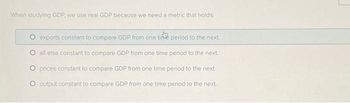 When studying GDP, we use real GDP because we need a metric that holds:
O exports constant to compare GDP from one time period to the next
O all else constant to compare GDP from one time period to the next.
O prices constant to compare GDP from one time period to the next.
O output constant to compare GDP from one time period to the next.
