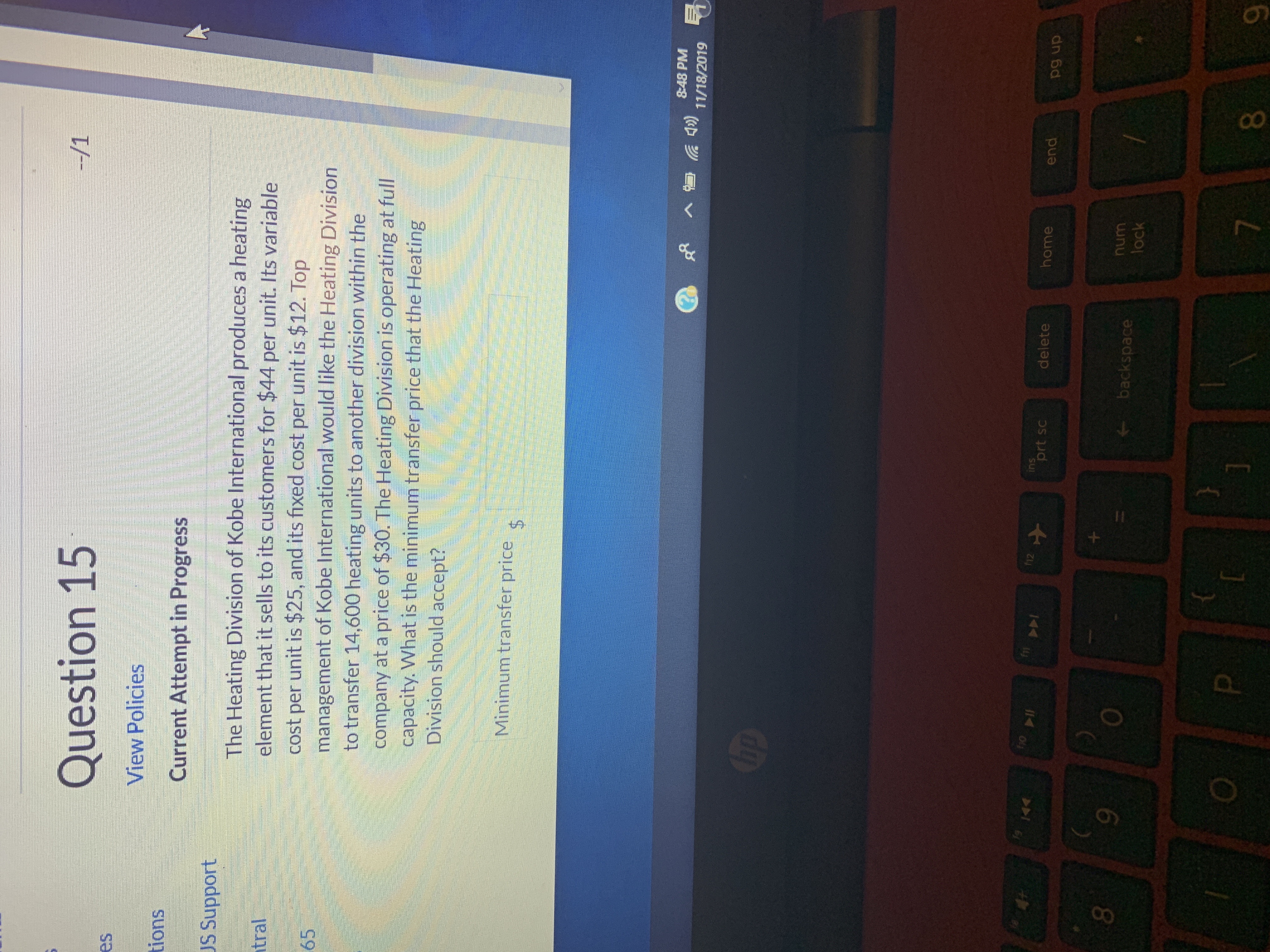 --/1
Question 15
es
View Policies
tions
Current Attempt in Progress
US Support
The Heating Division of Kobe International produces a heating
element that it sells to its customers for $44 per unit. Its variable
cost per unit is $25, and its fixed cost per unit is $12. Top
management of Kobe International would like the Heating Division
to transfer 14,600 heating units to another division within the
company at a price of $30. The Heating Division is operating at full
capacity. What is the minimum transfer price that the Heating
Division should accept?
tral
65
Minimum transfer price
$
8:48 PM
49)
11/18/2019
Chp
fo
fn
ins
prt sc
f12
4
home
delete
end
pg up
9
num
backspace
lock
7
8

