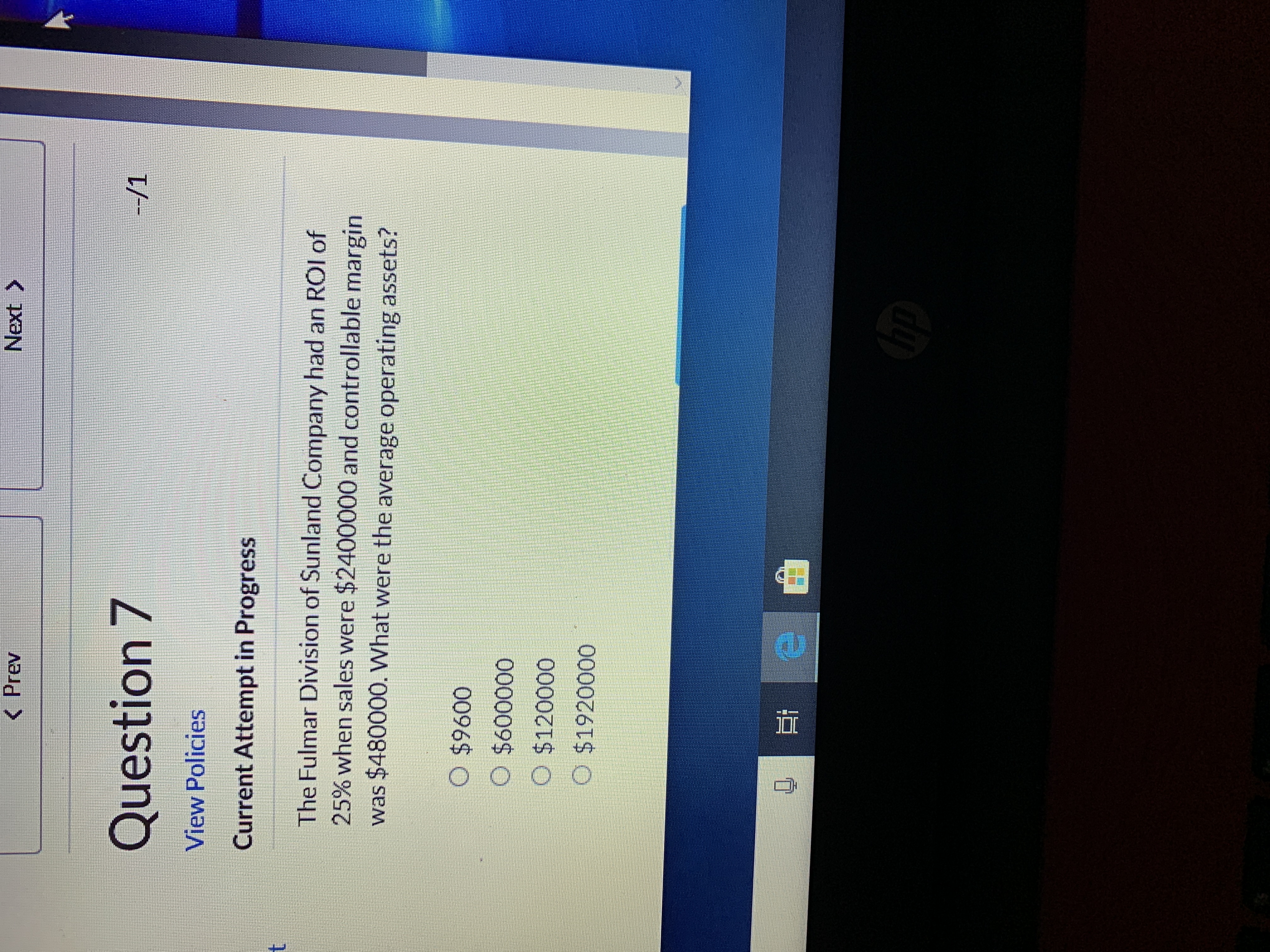 < Prev
Next
>
Question 7
--/1
View Policies
Current Attempt in Progress
The Fulmar Division of Sunland Company had an ROI of
25% when sales were $2400000 and controllable margin
was $480000. What were the average operating assets?
O $9600
O $600000
O $120000
O $1920000
