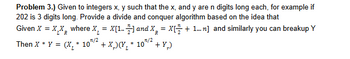 Problem 3.) Given to integers x, y such that the x, and y are n digits long each, for example if
202 is 3 digits long. Provide a divide and conquer algorithm based on the idea that
Given X = XX where X₁ = x[1..] and X = X + 1...] and similarly you can breakup Y
R
n/2
R
/2
Then X * Y = (x * 10"/ + x)(Y₂* * 10" + Y)