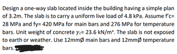 Design a one-way slab located inside the building having a simple plan
of 3.2m. The slab is to carry a uniform live load of 4.8 kPa. Assume f'c=
28 MPa and fy= 420 MPa for main bars and 276 MPa for temperature
bars. Unit weight of concrete y= 23.6 kN/m³. The slab is not exposed
to earth or weather. Use 12mmØ main bars and 12mmØ temperature
bars.