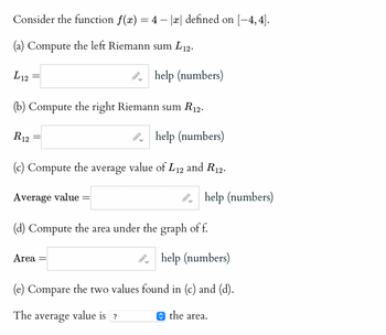 Consider the function f(x) = 4 - |x| defined on [−4, 4].
(a) Compute the left Riemann sum L12.
L12
(b) Compute the right Riemann sum R12.
R12
help (numbers)
(c) Compute the average value of L12 and R12.
Average value =
B
help (numbers)
Area
-
(d) Compute the area under the graph of f.
→
→
help (numbers)
(e) Compare the two values found in (c) and (d).
The average value is?
the area.
help (numbers)