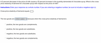 A 3 percent decrease in the price of milk causes a 12 percent increase in the quantity demanded of chocolate syrup. What is the cross-
price elasticity of demand for chocolate syrup with respect to the price of milk?
Instructions: Enter your response as a whole number. If you are entering a negative number, be sure to include a negative sign (-).
Cross-price elasticity of demand equals
The two goods are (Click to select) because when the cross-price elasticity of demand is
positive, the two goods are complements.
positive, the two goods are substitutes.
negative, the two goods are substitutes.
negative, the two goods are complements.