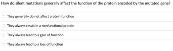 How do silent mutations generally affect the function of the protein encoded by the mutated gene?
They generally do not affect protein function
They always result in a nonfunctional protein
They always lead to a gain of function
They always lead to a loss of function