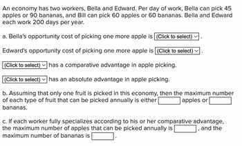 An economy has two workers, Bella and Edward. Per day of work, Bella can pick 45
apples or 90 bananas, and Bill can pick 60 apples or 60 bananas. Bella and Edward
each work 200 days per year.
a. Bella's opportunity cost of picking one more apple is (Click to select)
Edward's opportunity cost of picking one more apple is (Click to select)
(Click to select) has a comparative advantage in apple picking.
(Click to select) has an absolute advantage in apple picking.
b. Assuming that only one fruit is picked in this economy, then the maximum number
of each type of fruit that can be picked annually is either
apples or
bananas.
c. If each worker fully specializes according to his or her comparative advantage,
the maximum number of apples that can be picked annually is
and the
maximum number of bananas is