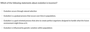 Which of the following statements about evolution is incorrect?
Evolution occurs through natural selection
Evolution is a gradual process that occurs over time in populations.
Evolution is a goal-oriented process that aims to create perfect organisms designed to handle what the future
environment might throw at it.
Evolution is influenced by genetic variation within populations