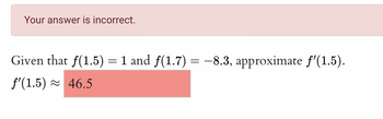 Your answer is incorrect.
Given that f(1.5) = 1 and ƒ(1.7) = −8.3, approximate ƒ'(1.5).
f'(1.5) 46.5
≈