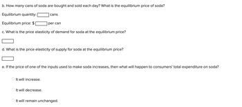 b. How many cans of soda are bought and sold each day? What is the equilibrium price of soda?
Equilibrium quantity:
Equilibrium price: $
c. What is the price elasticity of demand for soda at the equilibrium price?
cans
d. What is the price elasticity of supply for soda at the equilibrium price?
It will increase.
per can
e. If the price of one of the inputs used to make soda increases, then what will happen to consumers' total expenditure on soda?
It will decrease.
It will remain unchanged.