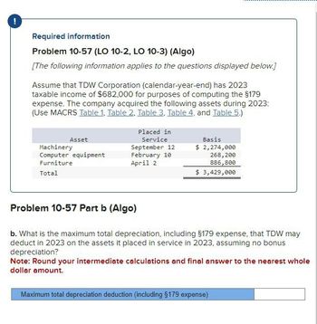 !
Required information
Problem 10-57 (LO 10-2, LO 10-3) (Algo)
[The following information applies to the questions displayed below.]
Assume that TDW Corporation (calendar-year-end) has 2023
taxable income of $682,000 for purposes of computing the $179
expense. The company acquired the following assets during 2023:
(Use MACRS Table 1, Table 2. Table 3, Table 4, and Table 5.)
Asset
Machinery
Placed in
Service
September 12
Basis
$ 2,274,000
Computer equipment
Furniture
February 10
April 2
268,200
886,800
Total
$ 3,429,000
Problem 10-57 Part b (Algo)
b. What is the maximum total depreciation, including $179 expense, that TDW may
deduct in 2023 on the assets it placed in service in 2023, assuming no bonus
depreciation?
Note: Round your intermediate calculations and final answer to the nearest whole
dollar amount.
Maximum total depreciation deduction (including §179 expense)