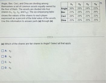 Angie, Bev, Ceci, and Dina are dividing among
themselves a set of common assets equally owned by
the four of them. The assets are divided into four
shares (S₁, S2, S3, and s4). The accompanying table
shows the values of the shares to each player
expressed as a percent of the total value of the assets.
Use this information to answer parts (a) through (e).
(a) Which of the shares are fair shares to Angie? Select all that apply.
A. $2
B. S4
C. 51
D. $3
$1
Angie 26%
Bev 21%
Ceci 28% 28% 22%
Dina
25%
25%
25%
$2
$3
$4
28% 24%
22%
28% 25% 26%
22%
25%