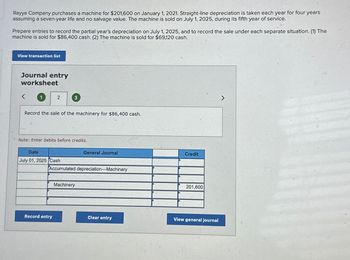 Rayya Company purchases a machine for $201,600 on January 1, 2021. Straight-line depreciation is taken each year for four years
assuming a seven-year life and no salvage value. The machine is sold on July 1, 2025, during its fifth year of service.
Prepare entries to record the partial year's depreciation on July 1, 2025, and to record the sale under each separate situation. (1) The
machine is sold for $86,400 cash. (2) The machine is sold for $69,120 cash.
View transaction list
Journal entry
worksheet
1
2
Record the sale of the machinery for $86,400 cash.
3
Note: Enter debits before credits.
Date
July 01, 2025 Cash
Record entry
Accumulated depreciation-Machinery
General Journal
Machinery
Clear entry
Credit
201,600
View general journal