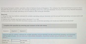 Hoi Chong Transport, Limited, operates a fleet of delivery trucks in Singapore. The company has determined that if a truck is driven
162,000 kilometers during a year, the average operating cost is 13.2 cents per kilometer. If a truck is driven only 108,000 kilometers
during a year, the average operating cost increases to 16.6 cents per kilometer.
Required:
1. Using the high-low method, estimate the variable operating cost per kilometer and the annual fixed operating cost associated with
the fleet of trucks.
2. Express the variable and fixed costs in the form Y = a + bX.
3. If a truck were driven 135,000 kilometers during a year, what total operating cost would you expect to be incurred?
Complete this question by entering your answers in the tabs below.
Required 1
Required 2
Variable cost
Fixed cost
Required 3
Using the high-low method, estimate the variable operating cost per kilometer and the annual fixed operating cost associated
with the fleet of trucks. (Do not round your intermediate calculations. Round the Variable cost per kilometer to 3 decimal
places.)
per kilometer
per year