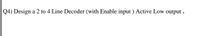 Q4) Design a 2 to 4 Line Decoder (with Enable input ) Active Low output .
