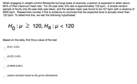 When engaging in weight-control (fitness/fat burning) types of exercise, a person is expected to attain about
60% of their maximum heart rate. For 20-year-olds, this rate is approximately 120 bpm. A simple random
sample of fourty one 20-year-olds was taken, and the sample mean was found to be 107 bpm with a variance of
9000 bpm. Researchers wonder if this is evidence to conclude that the expected level is actually lower than
120 bpm. To determine this, we test the following hypotheses:
Ho:H 2 120
120, Ha : H <
Based on the data, find the p-value of the test
(0.01,0.02)
(0.025, 0.05)
(0.0005,0.001)
cannot calculate based on the given information
