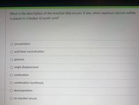 What is the description of the reaction.that occurs, if any, when aqueous calcium sulfide
is placed in a beaker of acetic acid?
O precipitation
O acid/base neutralization
O gaseous
O single displacement
O combustion
O combination (synthesis)
O decomposition
O no reaction occurs
