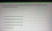 What are the products formed when a sodium sulfate solution is added to a beaker
containing chromium metal?
O chromium (III) sulfide and sodium metal
O chromium(lI) sulfide and sodium metal
O chromium(lII) sulfate and sodium metal
O chromium(lI) sulfate and sodium metal
O No reaction occurs.

