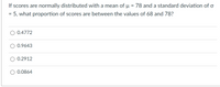 If scores are normally distributed with a mean of µ = 78 and a standard deviation of o
= 5, what proportion of scores are between the values of 68 and 78?
0.4772
0.9643
0.2912
0.0864
