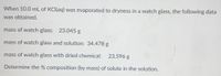 When 10.0 mL of KCI(aq) was evaporated to dryness in a watch glass, the following data
was obtained.
mass of watch glass: 23.045 g
mass of watch glass and solution: 34.478 g
mass of watch glass with dried chemical: 23.596 g
Determine the % composition (by mass) of solute in the solution.
